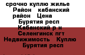 срочно куплю жилье  › Район ­ кабанский район › Цена ­ 400 - Бурятия респ., Кабанский р-н, Селенгинск пгт Недвижимость » Куплю   . Бурятия респ.